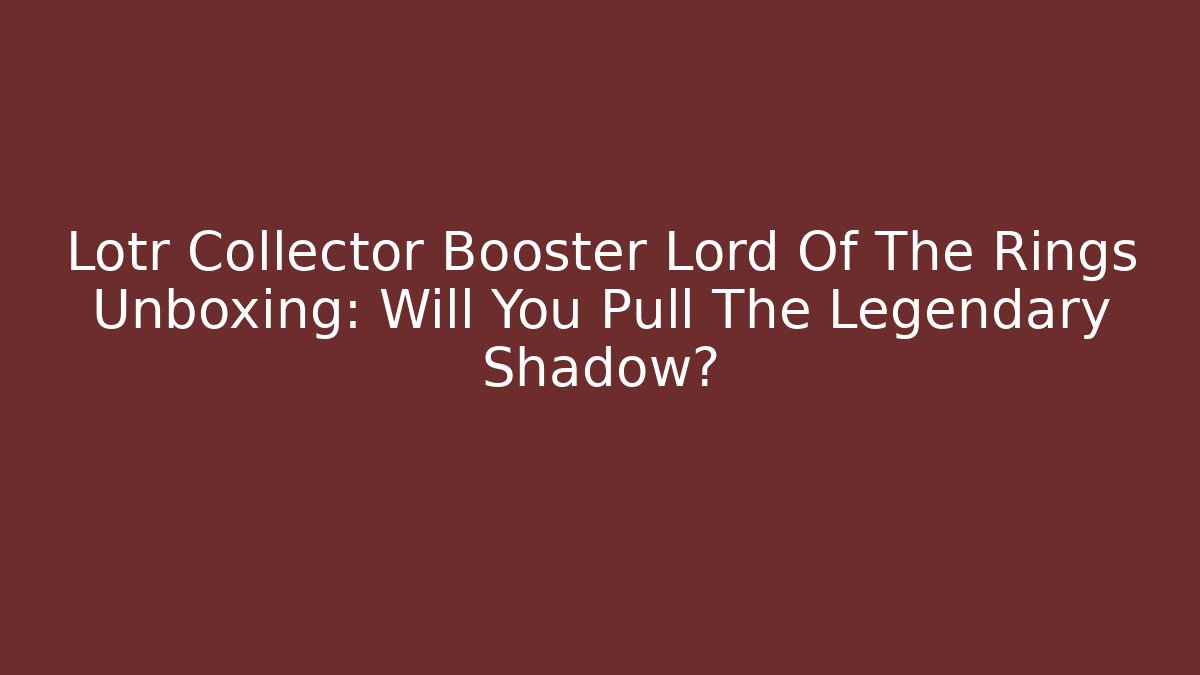 Lotr Collector Booster Lord Of The Rings Unboxing: Will You Pull The Legendary Shadow?