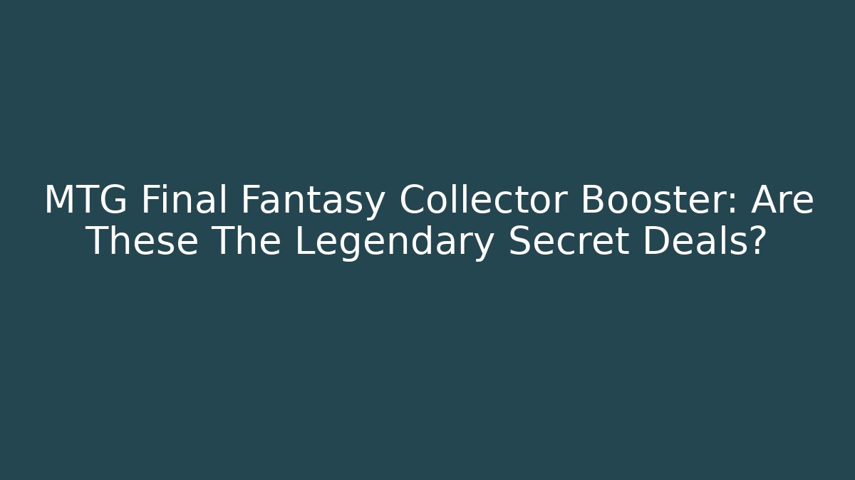 MTG Final Fantasy Collector Booster: Are These The Legendary Secret Deals?