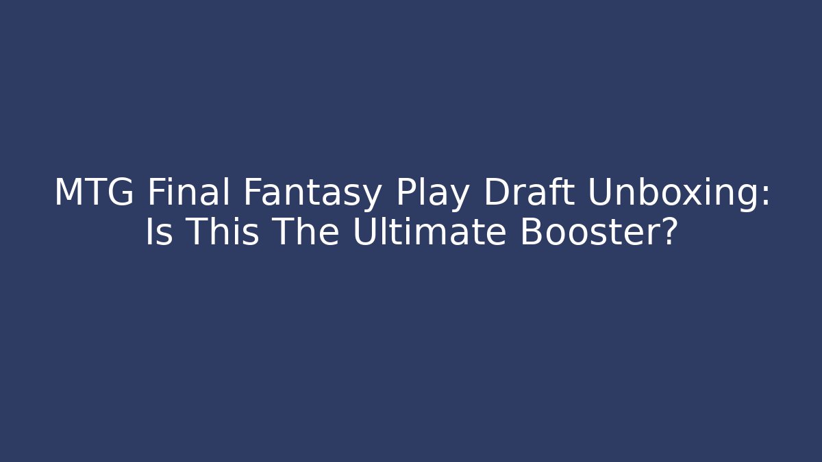MTG Final Fantasy Play Draft Unboxing: Is This The Ultimate Booster?