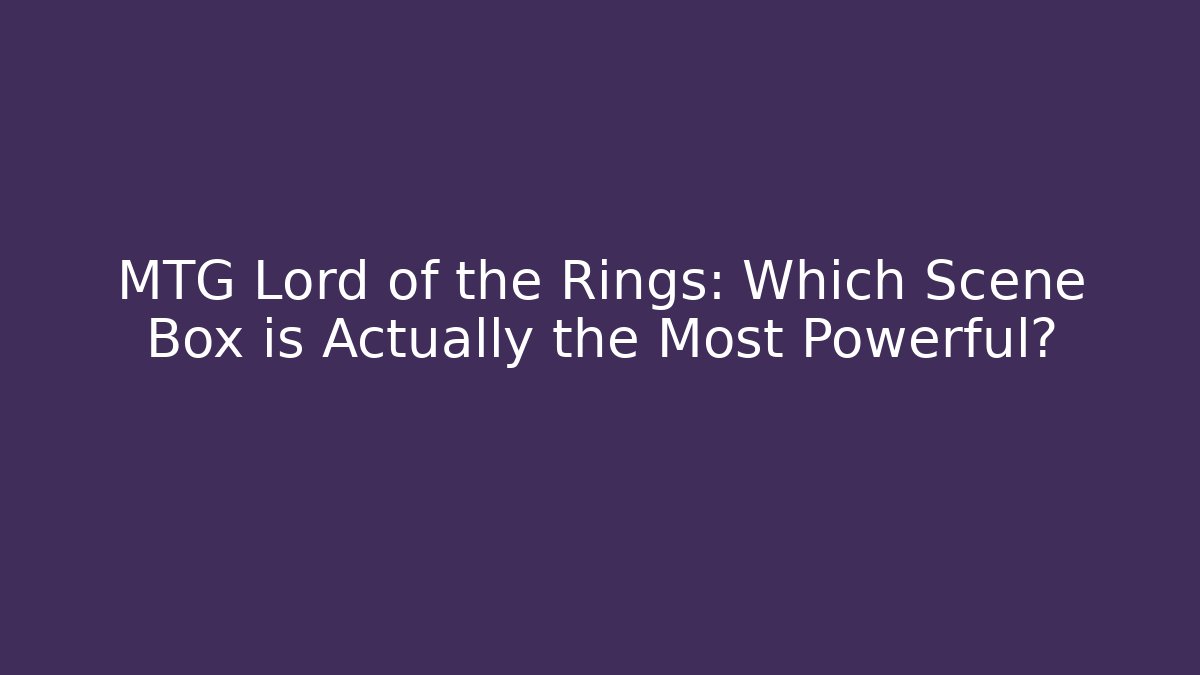MTG Lord of the Rings: Which Scene Box is Actually the Most Powerful?