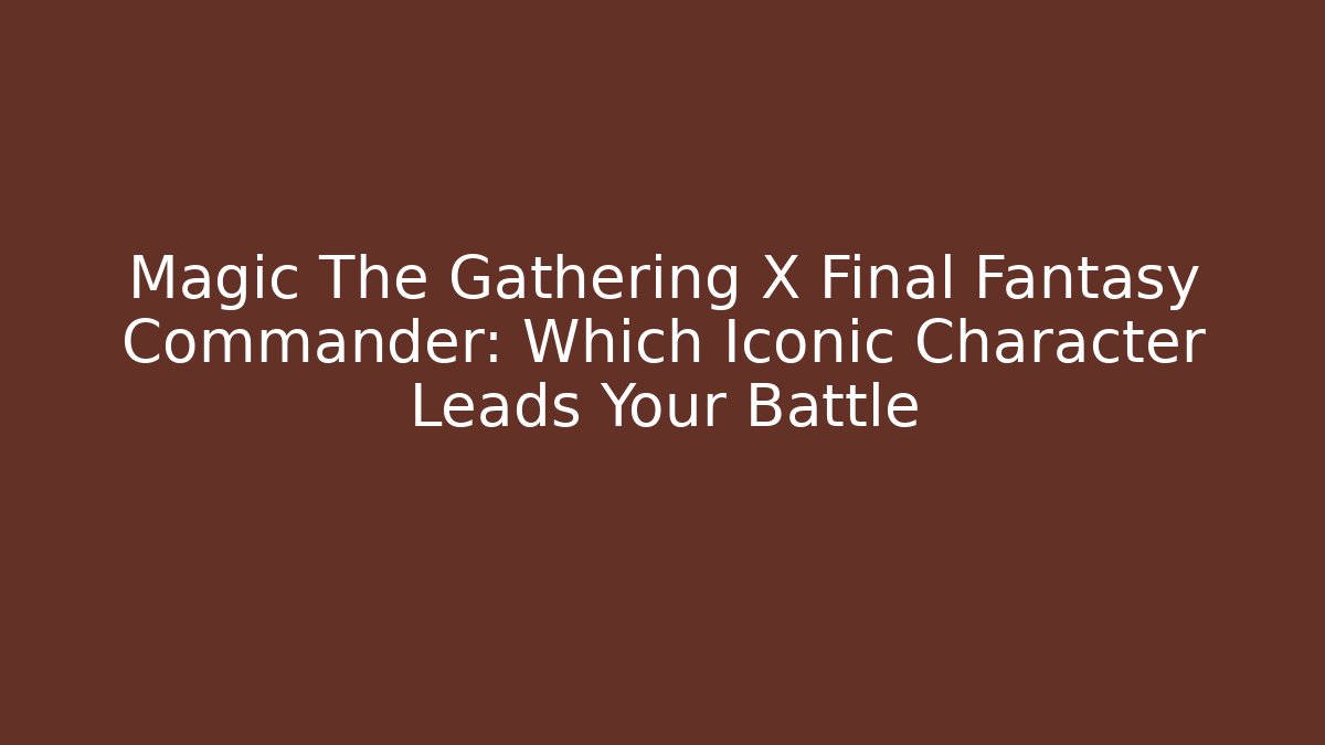 Magic The Gathering X Final Fantasy Commander: Which Iconic Character Leads Your Battle