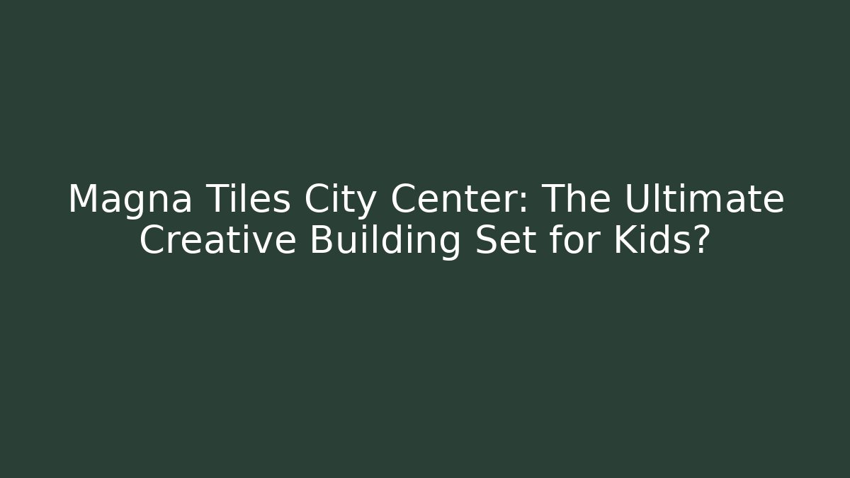 Magna Tiles City Center: The Ultimate Creative Building Set for Kids?