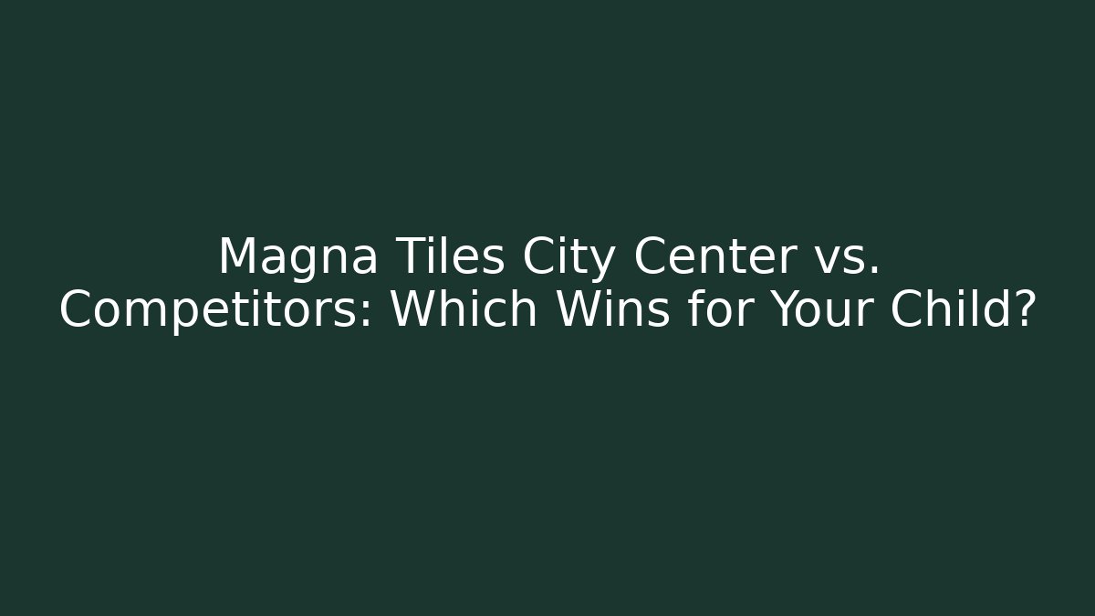 Magna Tiles City Center vs. Competitors: Which Wins for Your Child?