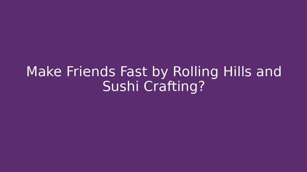 Make Friends Fast by Rolling Hills and Sushi Crafting?