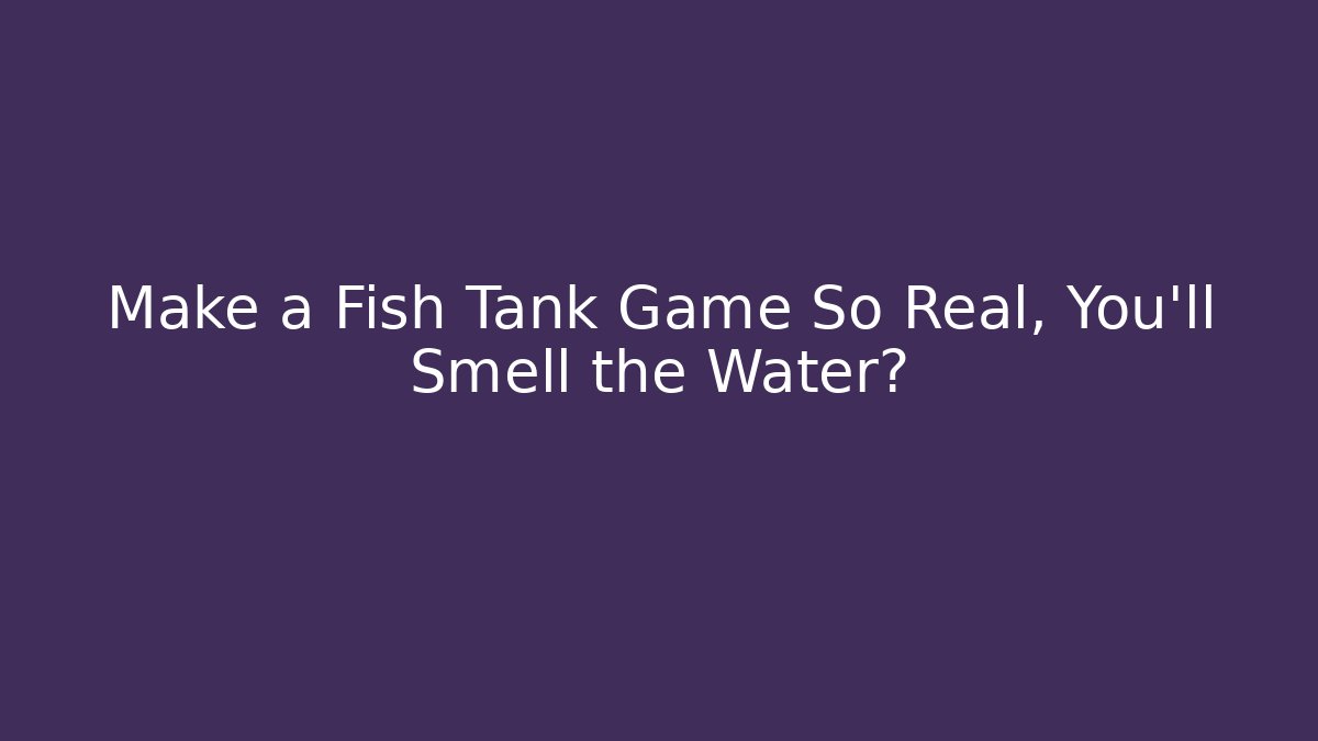 Make a Fish Tank Game So Real, You'll Smell the Water?