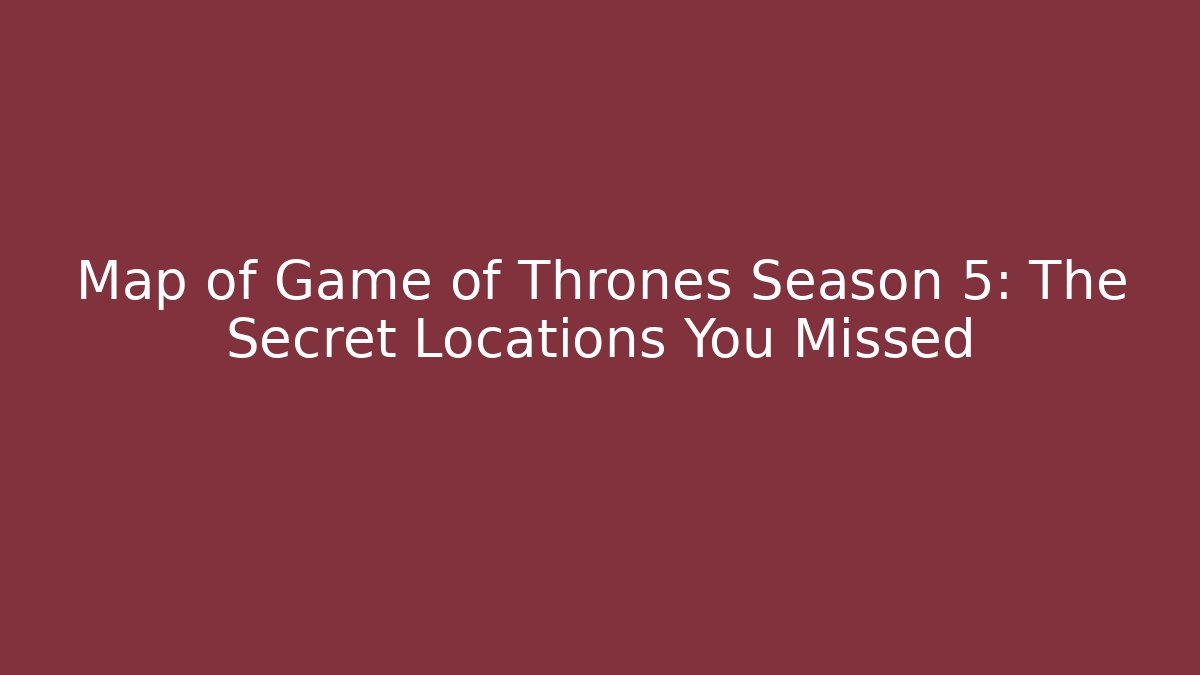 Map of Game of Thrones Season 5: The Secret Locations You Missed