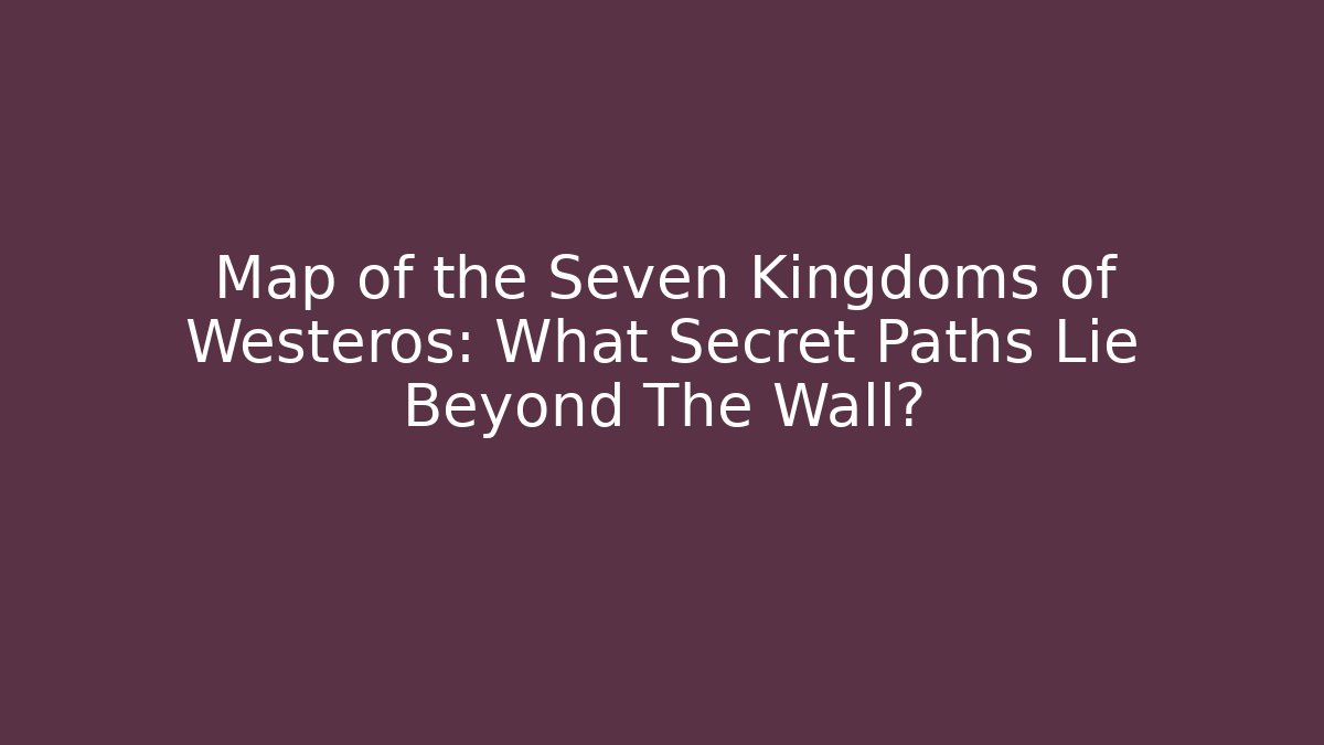 Map of the Seven Kingdoms of Westeros: What Secret Paths Lie Beyond The Wall?