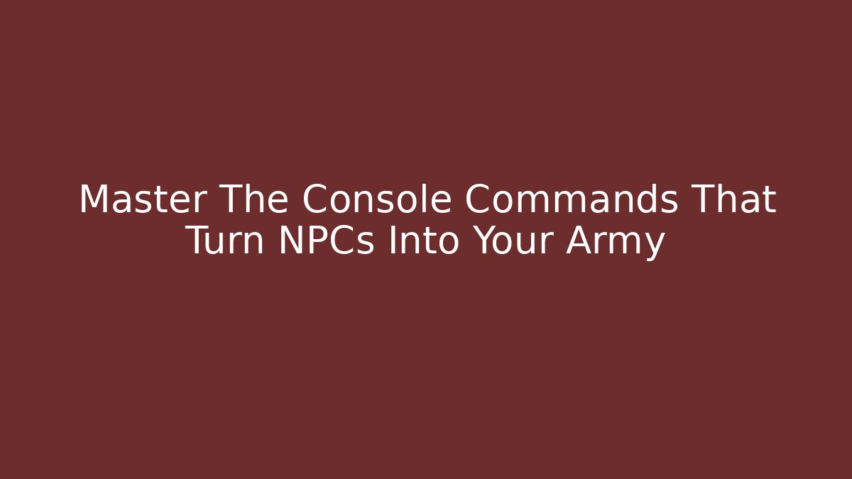 Master The Console Commands That Turn NPCs Into Your Army
