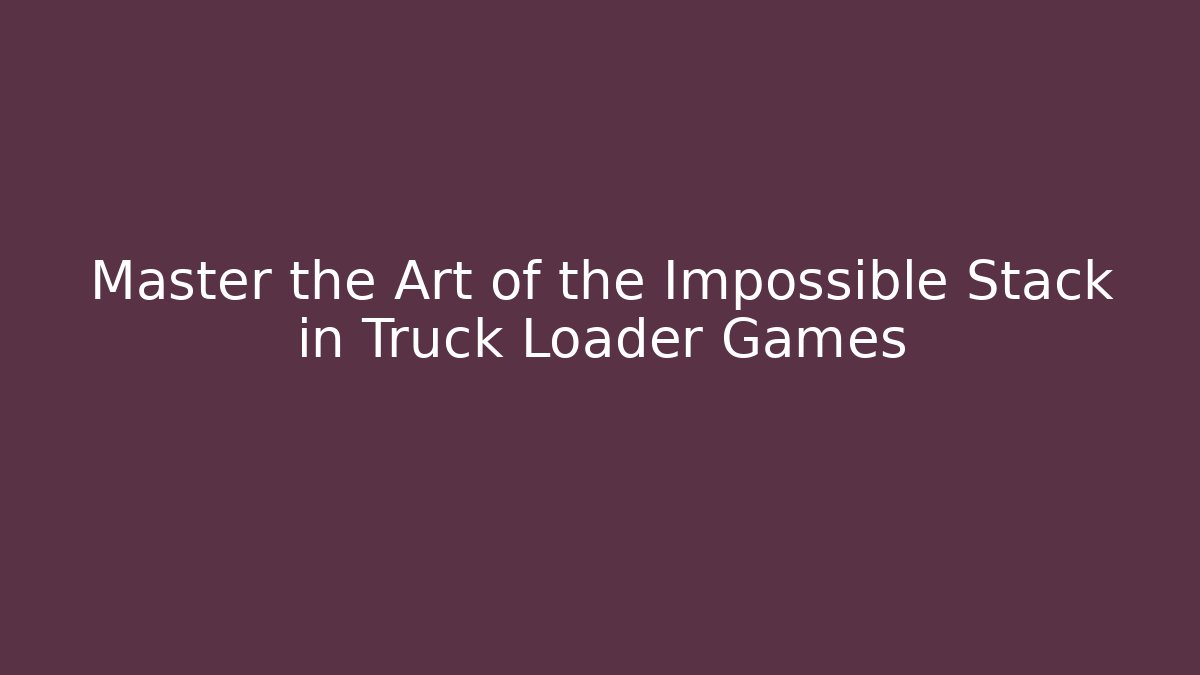 Master the Art of the Impossible Stack in Truck Loader Games
