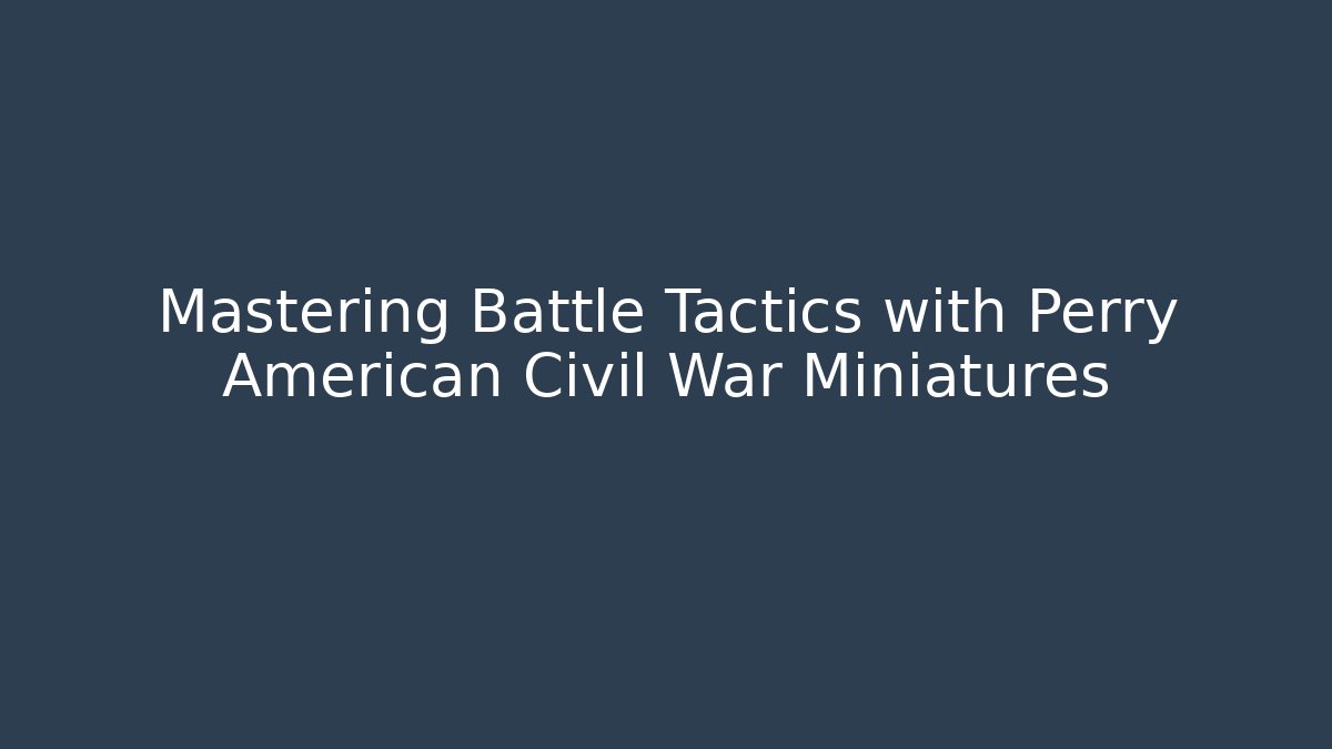 Mastering Battle Tactics with Perry American Civil War Miniatures