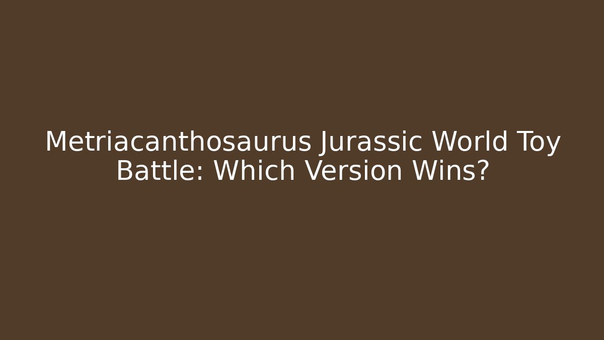 Metriacanthosaurus Jurassic World Toy Battle: Which Version Wins?
