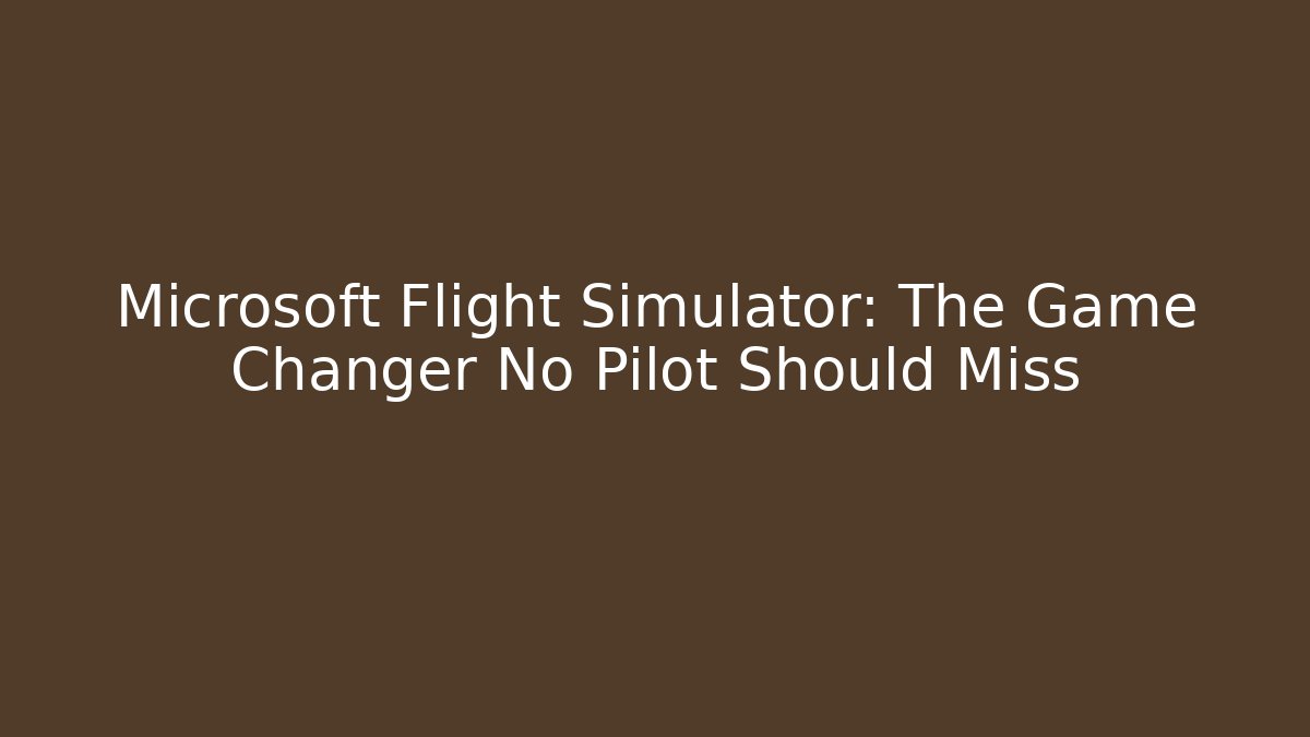Microsoft Flight Simulator: The Game Changer No Pilot Should Miss