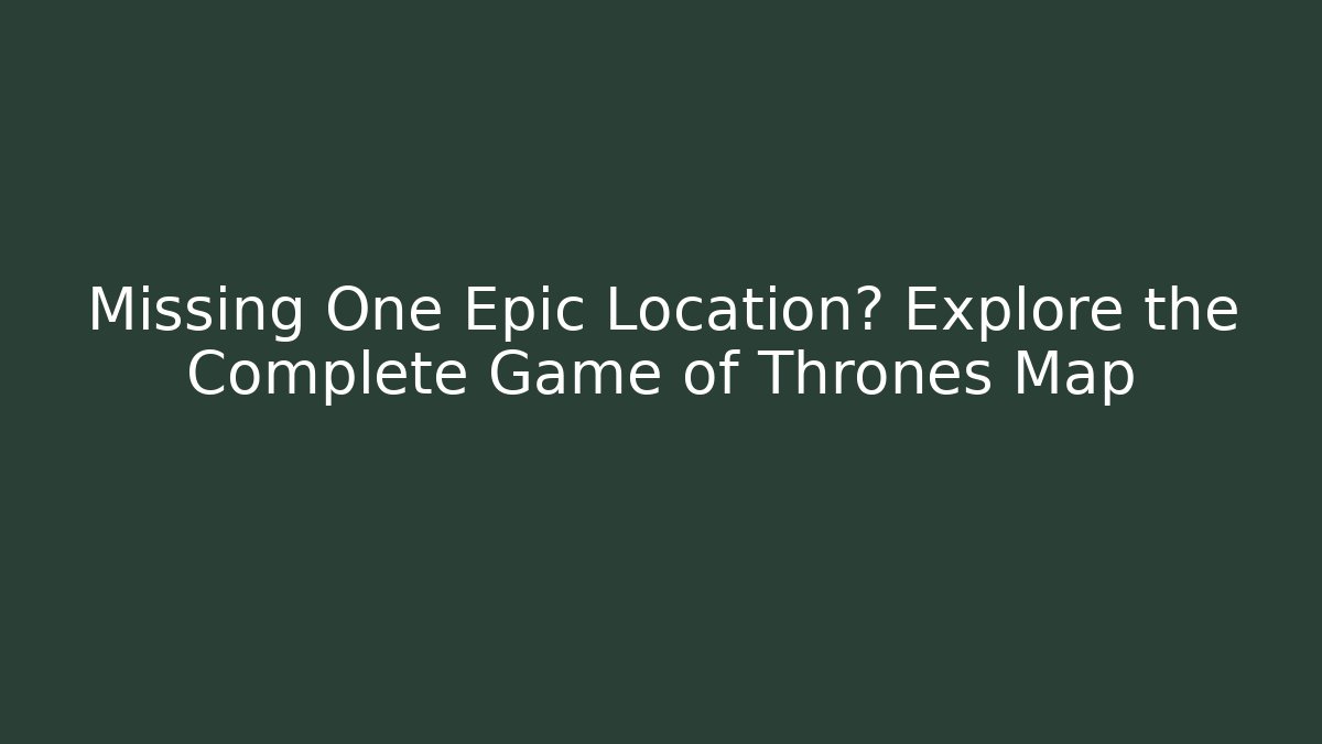 Missing One Epic Location? Explore the Complete Game of Thrones Map
