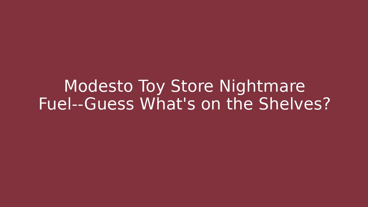 Modesto Toy Store Nightmare Fuel—Guess What's on the Shelves? - Critter Realm