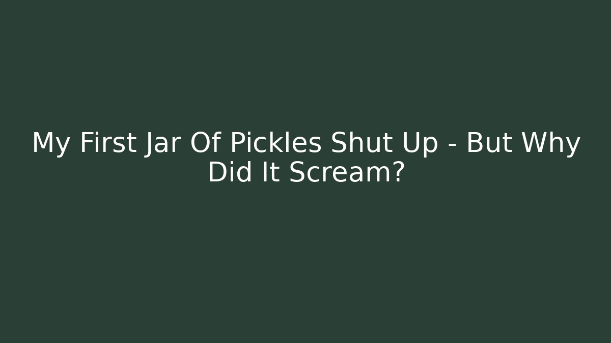 My First Jar Of Pickles Shut Up - But Why Did It Scream?