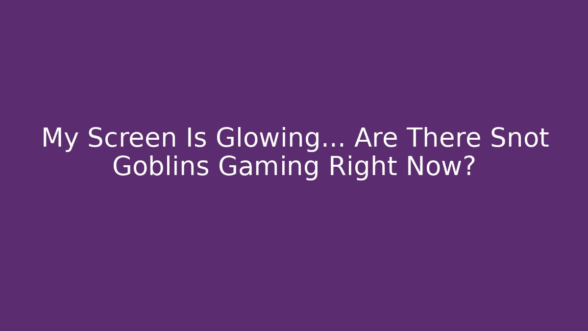 My Screen Is Glowing… Are There Snot Goblins Gaming Right Now?