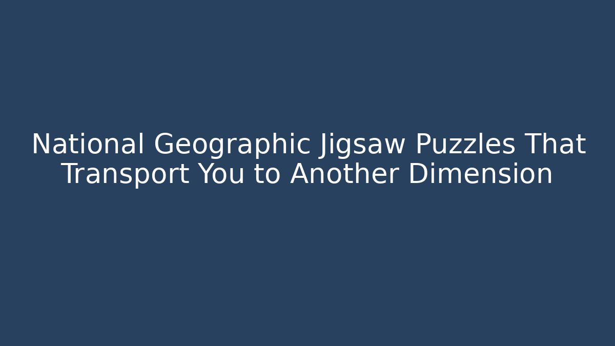 National Geographic Jigsaw Puzzles That Transport You to Another Dimension