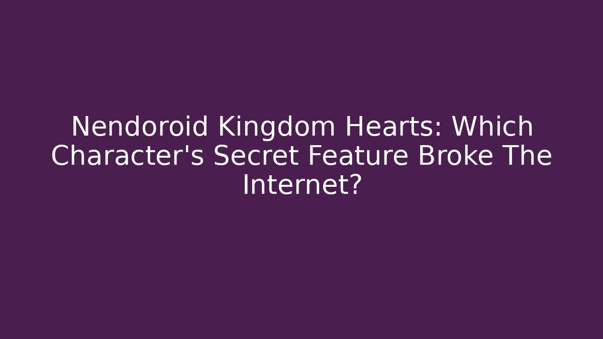 Nendoroid Kingdom Hearts: Which Character's Secret Feature Broke The Internet? - Critter Realm