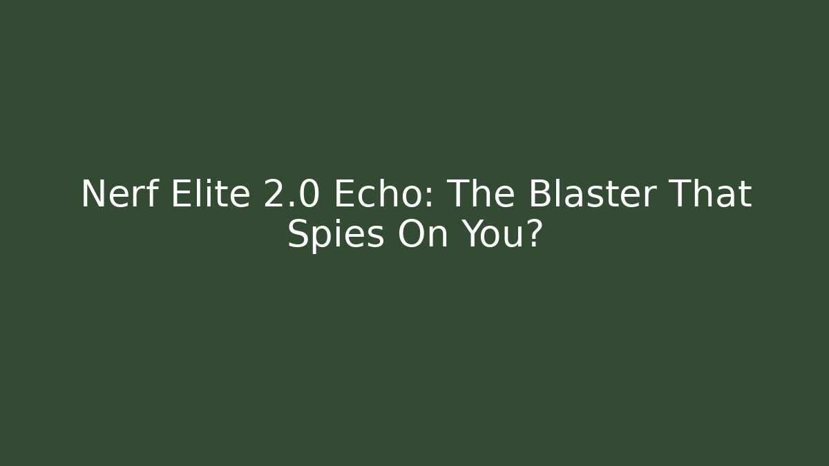 Nerf Elite 2.0 Echo: The Blaster That Spies On You?