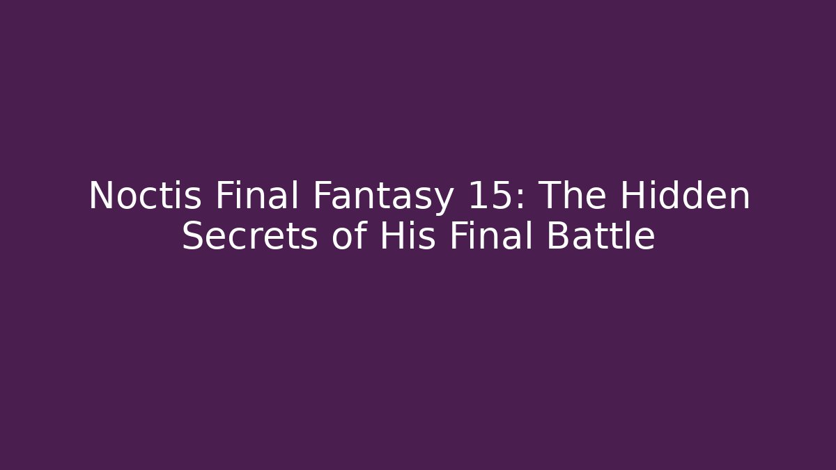 Noctis Final Fantasy 15: The Hidden Secrets of His Final Battle
