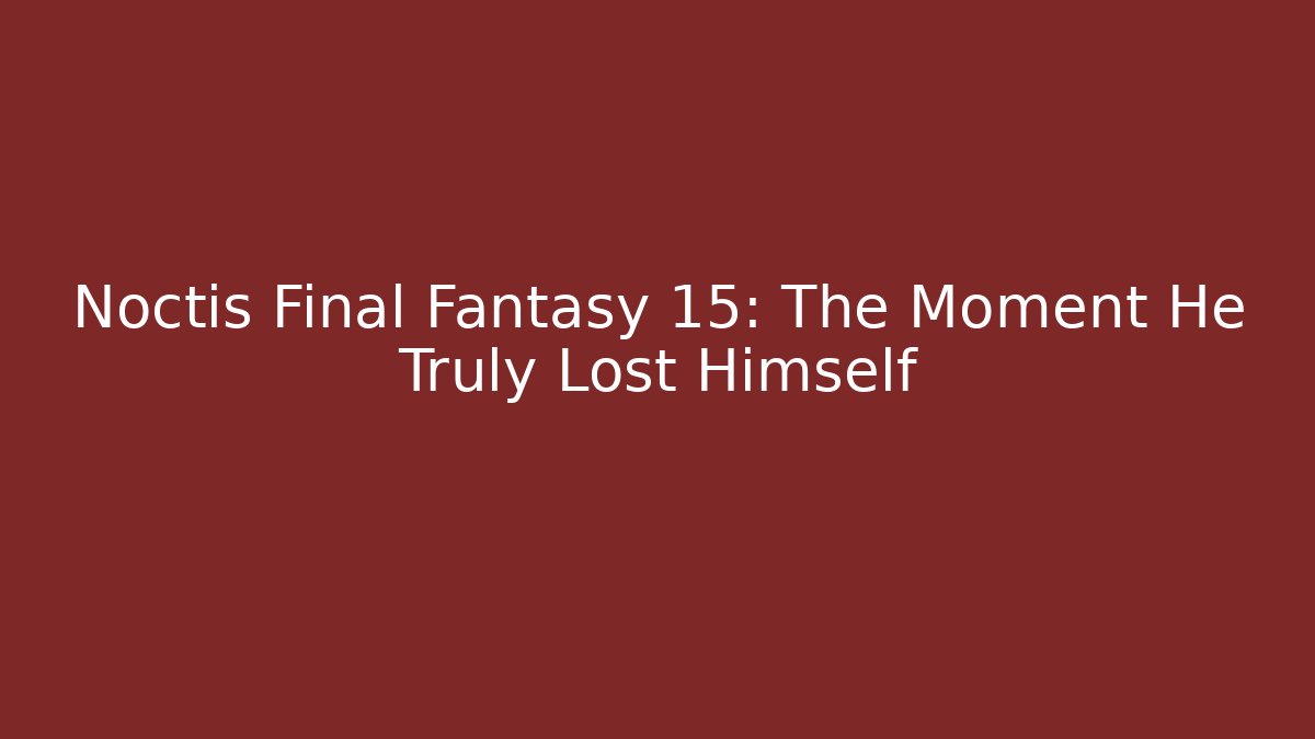 Noctis Final Fantasy 15: The Moment He Truly Lost Himself