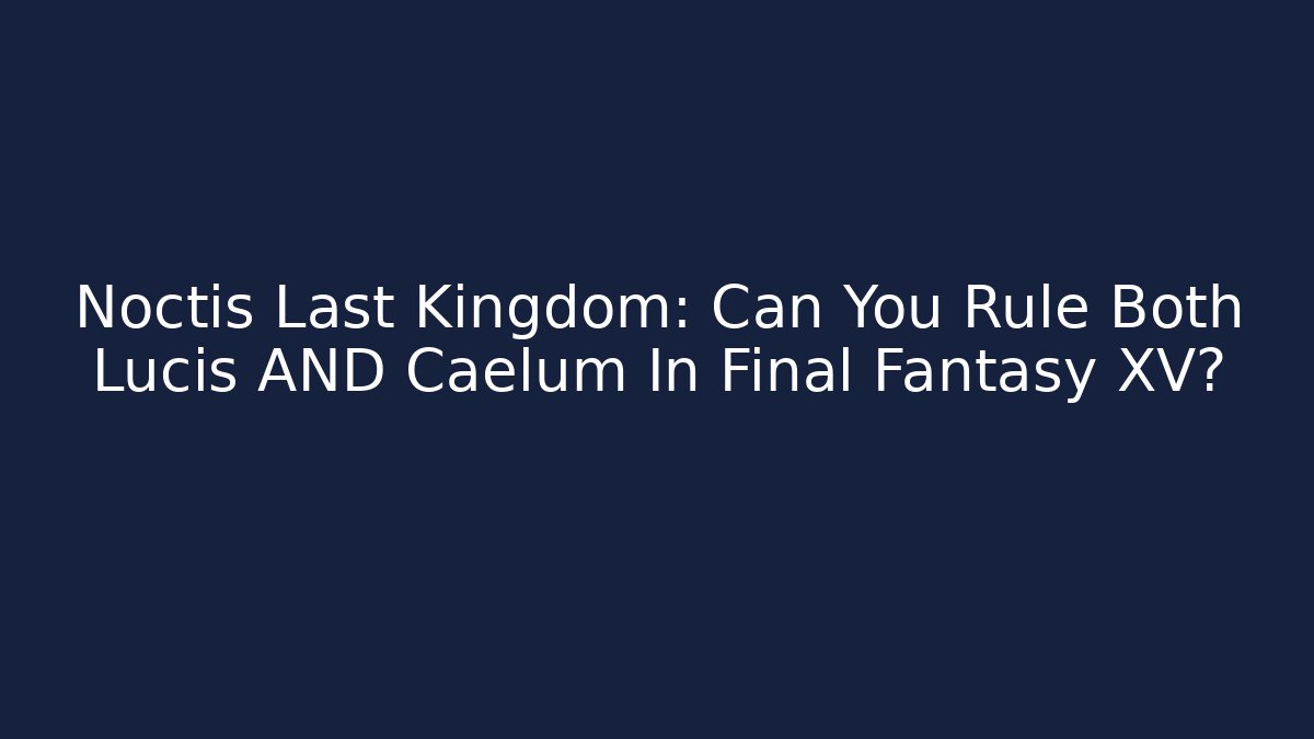 Noctis Last Kingdom: Can You Rule Both Lucis AND Caelum In Final Fantasy XV?