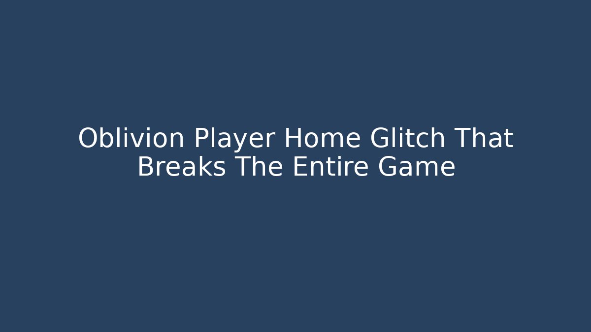 Oblivion Player Home Glitch That Breaks The Entire Game