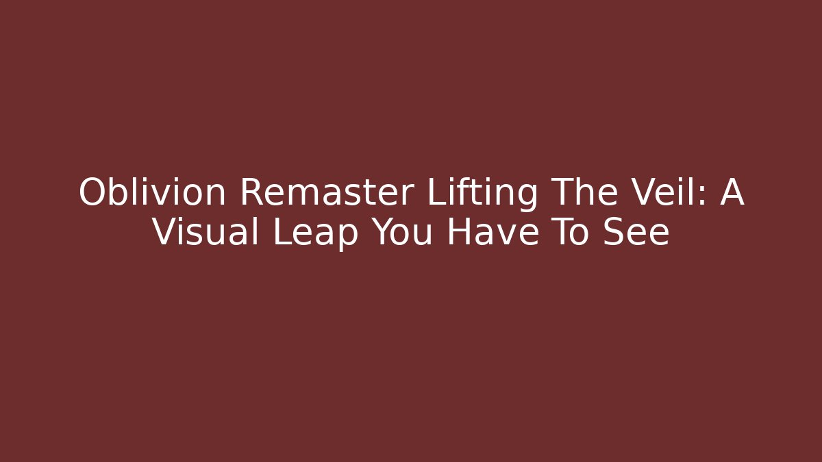 Oblivion Remaster Lifting The Veil: A Visual Leap You Have To See