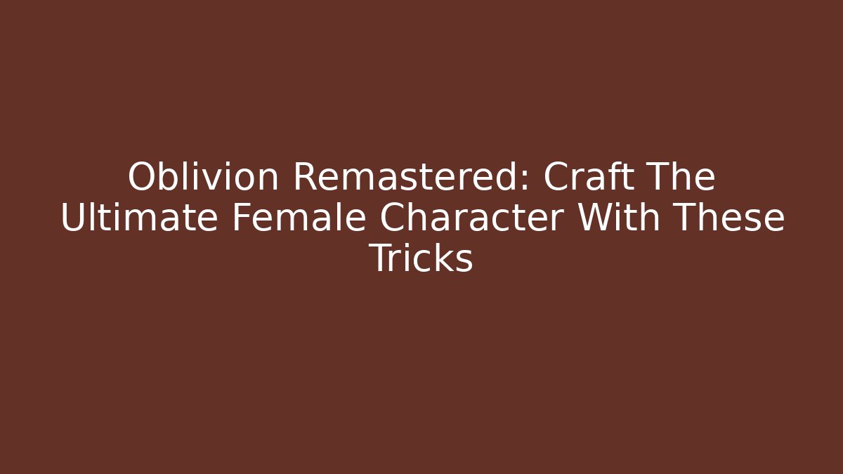 Oblivion Remastered: Craft The Ultimate Female Character With These Tricks