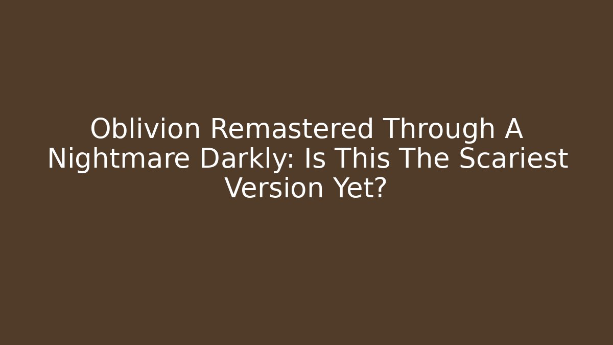 Oblivion Remastered Through A Nightmare Darkly: Is This The Scariest Version Yet?
