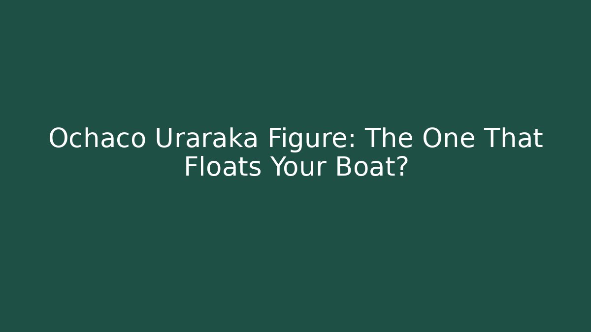 Ochaco Uraraka Figure: The One That Floats Your Boat?