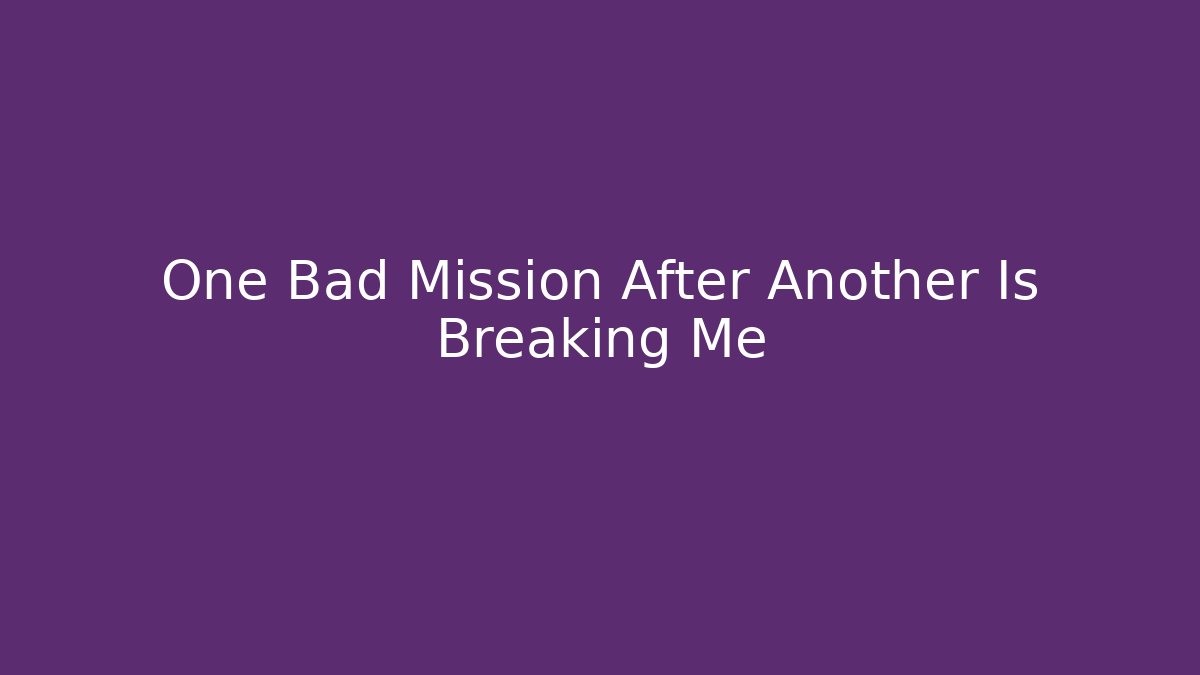 One Bad Mission After Another Is Breaking Me