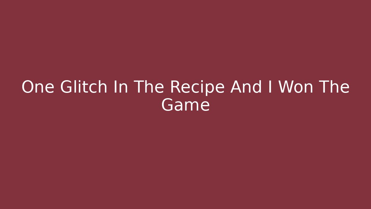 One Glitch In The Recipe And I Won The Game