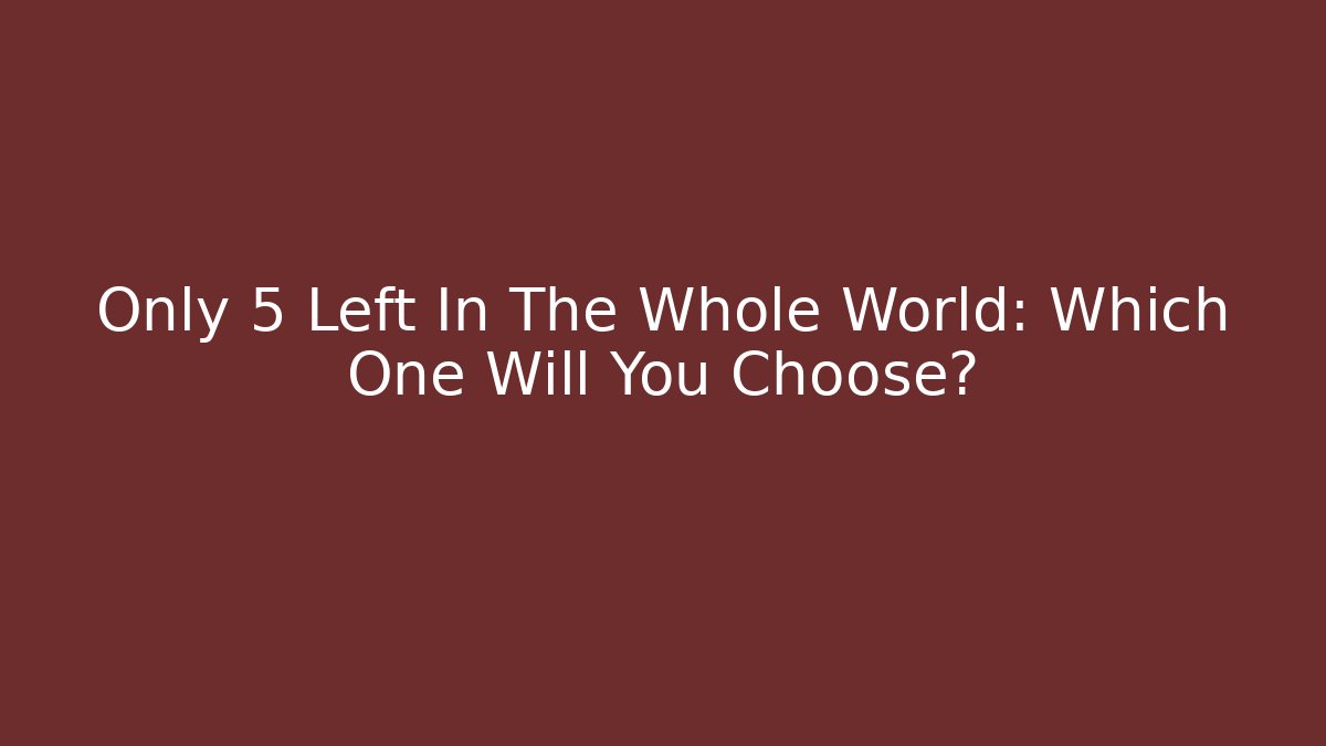 Only 5 Left In The Whole World: Which One Will You Choose?