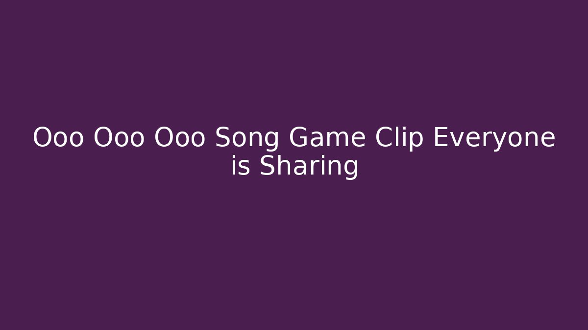 Ooo Ooo Ooo Song Game Clip Everyone is Sharing