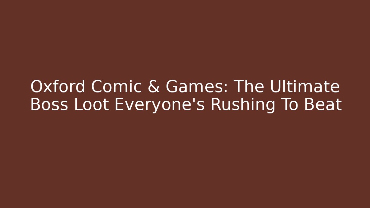 Oxford Comic & Games: The Ultimate Boss Loot Everyone’s Rushing To Beat