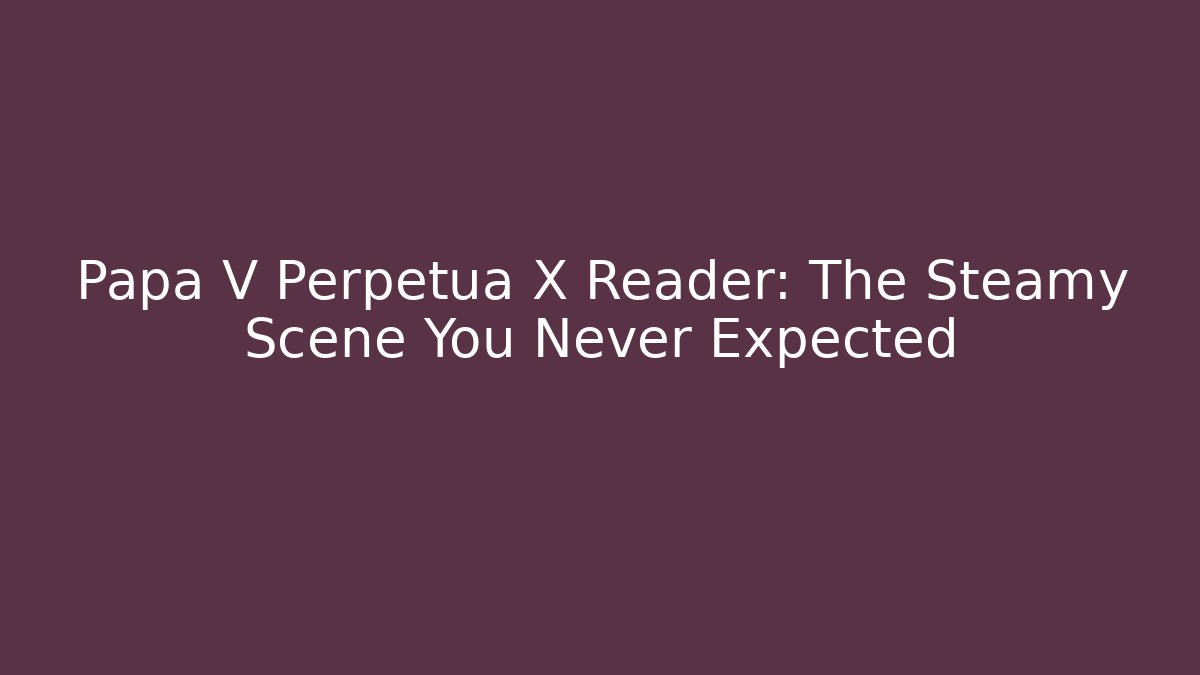 Papa V Perpetua X Reader: The Steamy Scene You Never Expected