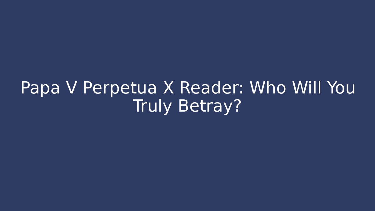 Papa V Perpetua X Reader: Who Will You Truly Betray?