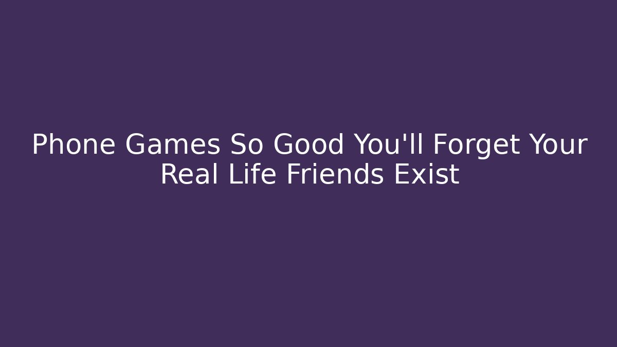 Phone Games So Good You'll Forget Your Real Life Friends Exist