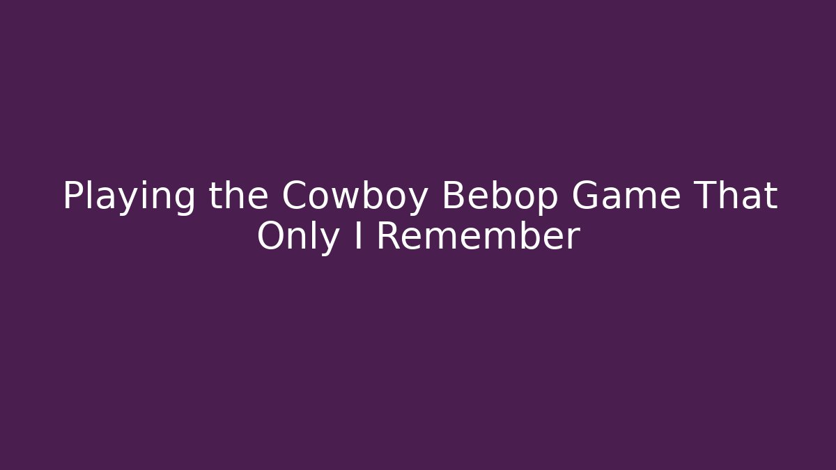 Playing the Cowboy Bebop Game That Only I Remember