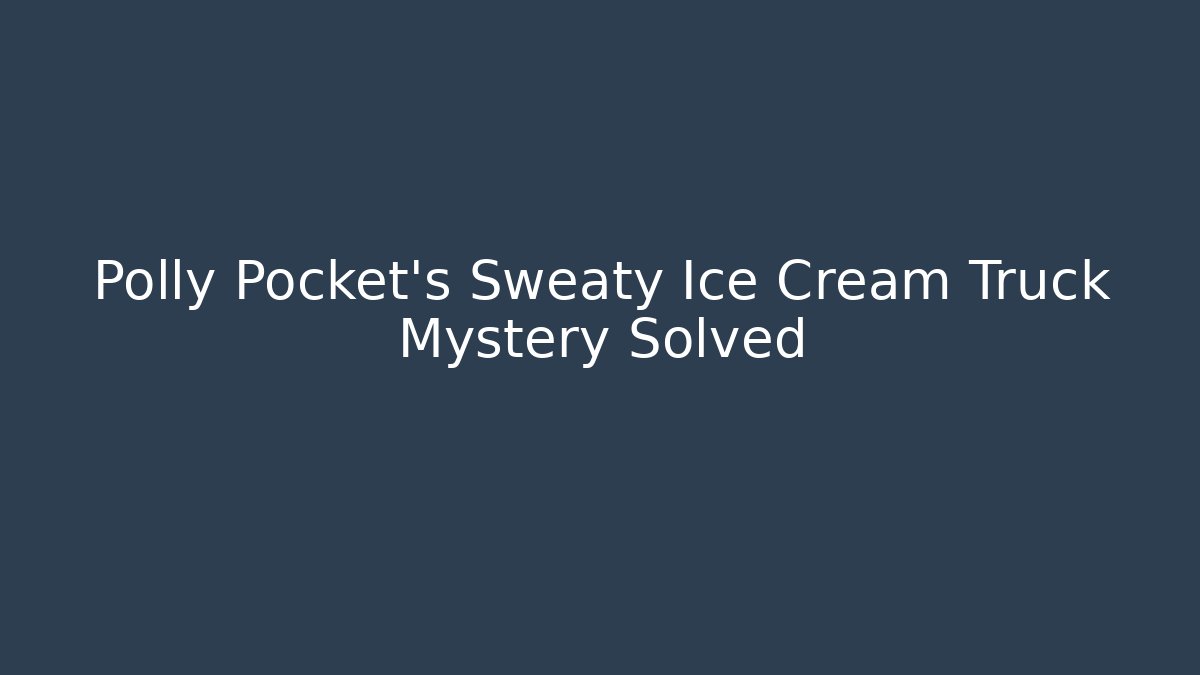 Polly Pocket's Sweaty Ice Cream Truck Mystery Solved