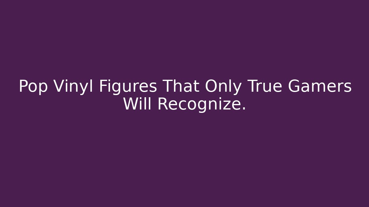 Pop Vinyl Figures That Only True Gamers Will Recognize. - Critter Realm