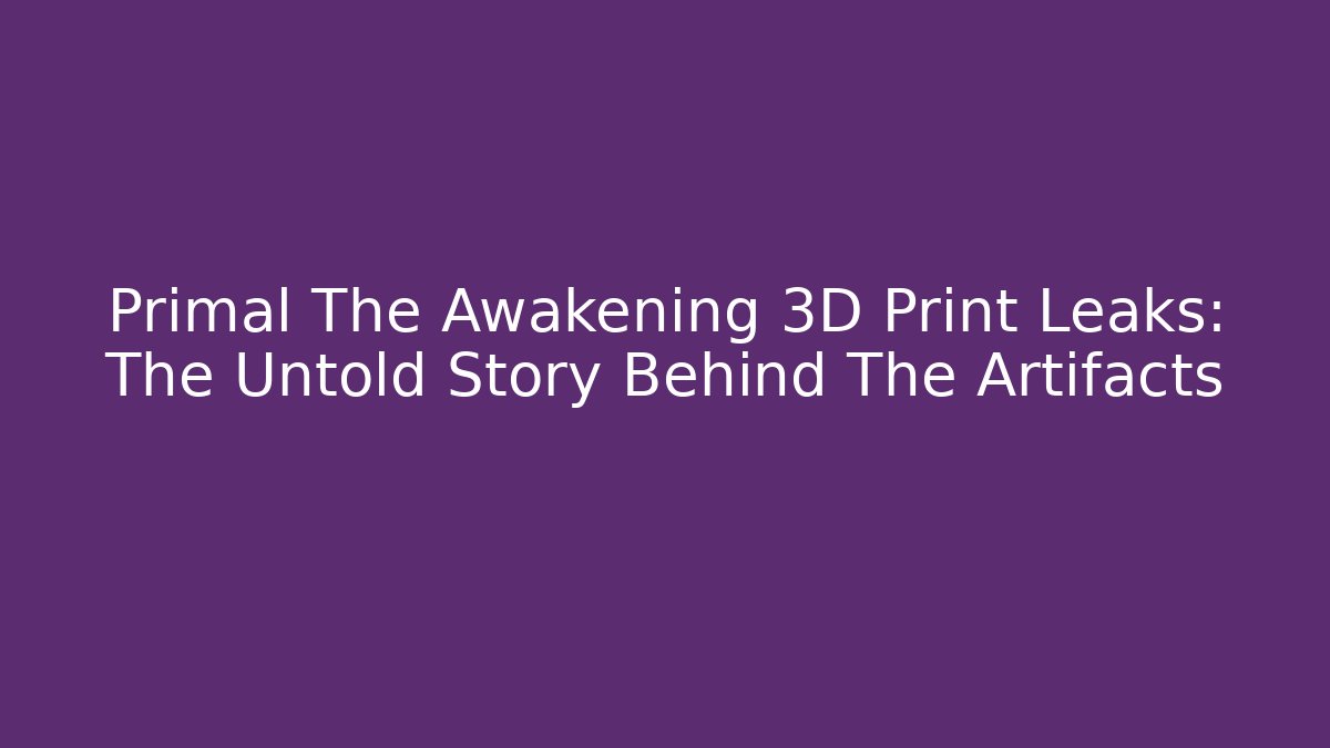 Primal The Awakening 3D Print Leaks: The Untold Story Behind The Artifacts