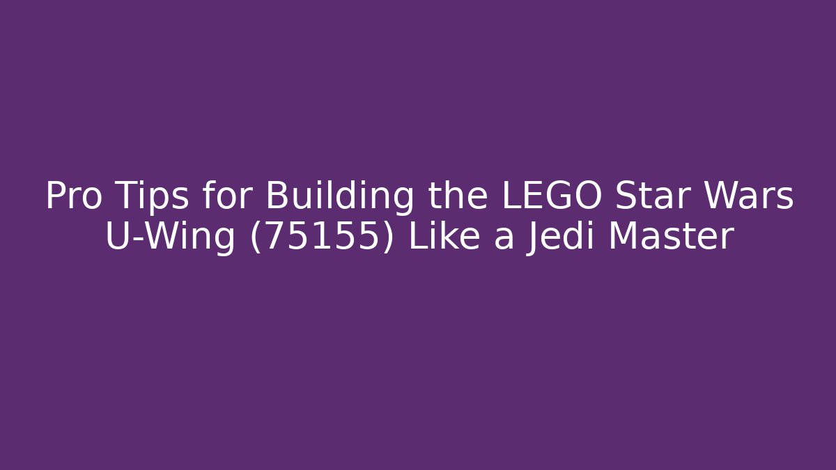 Pro Tips for Building the LEGO Star Wars U-Wing (75155) Like a Jedi Master