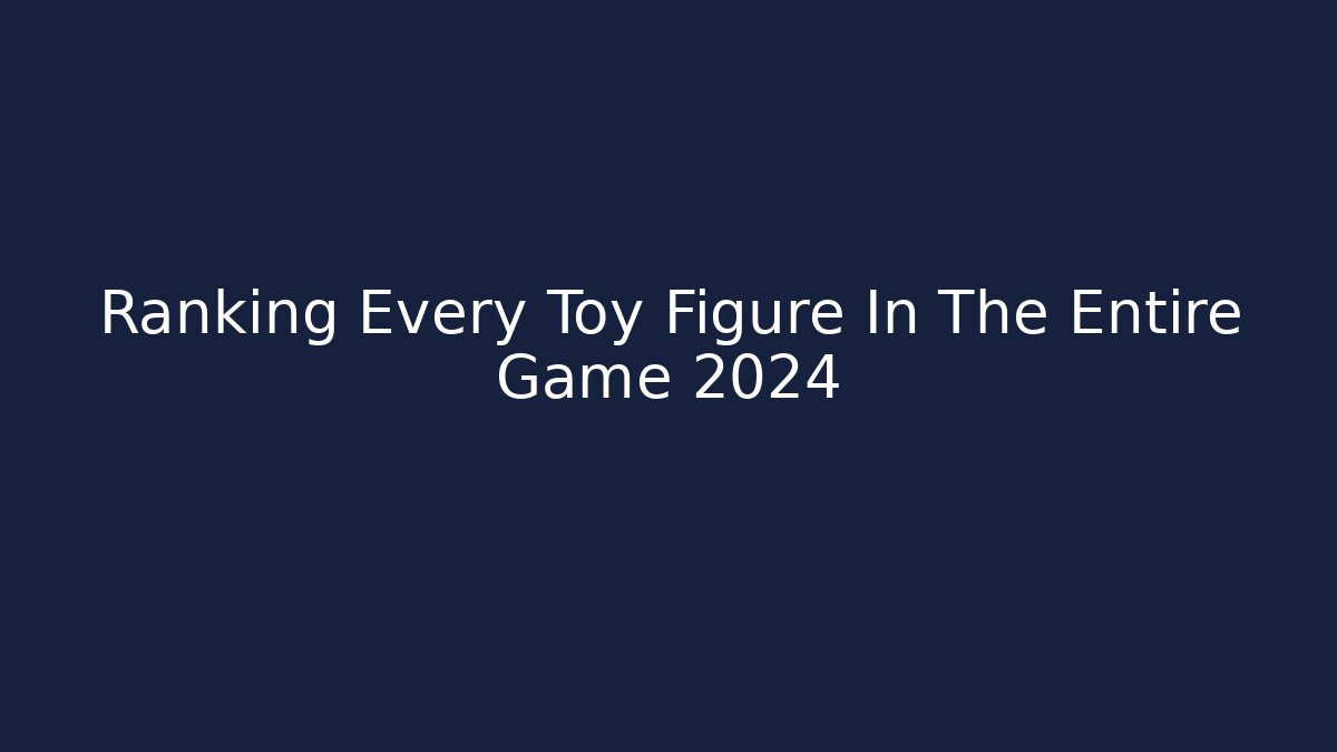 Ranking Every Toy Figure In The Entire Game 2024