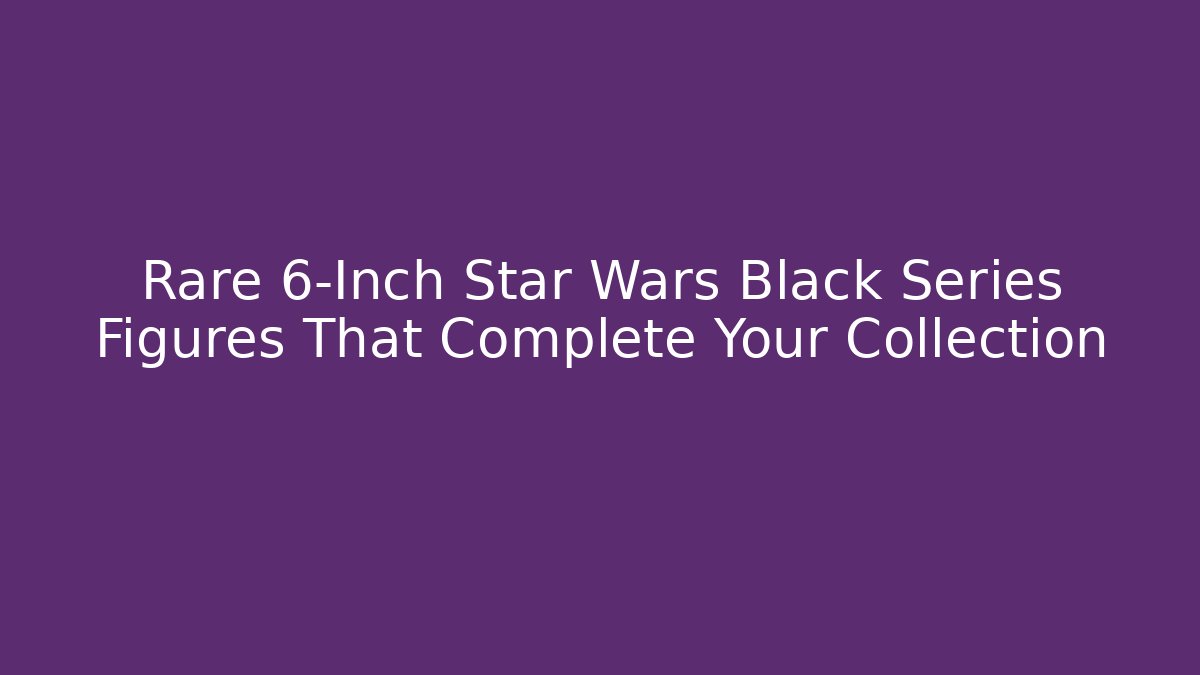 Rare 6-Inch Star Wars Black Series Figures That Complete Your Collection - Critter Realm
