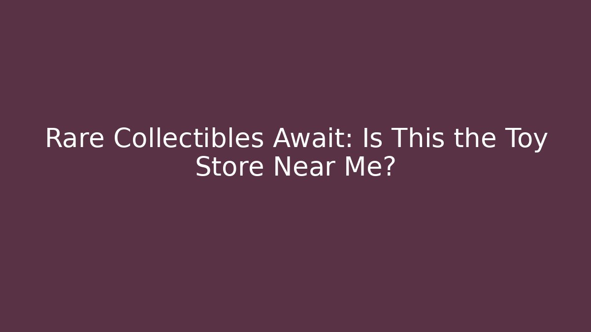 Rare Collectibles Await: Is This the Toy Store Near Me?