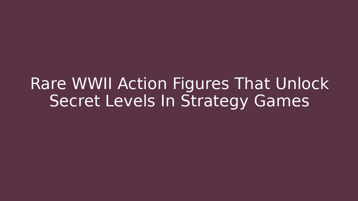 Rare WWII Action Figures That Unlock Secret Levels In Strategy Games