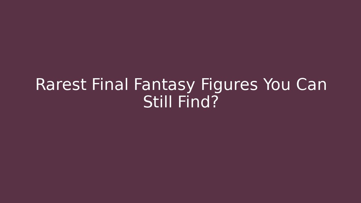Rarest Final Fantasy Figures You Can Still Find?