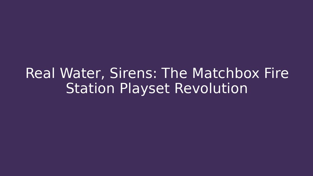 Real Water, Sirens: The Matchbox Fire Station Playset Revolution